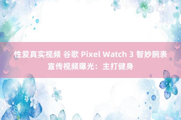 性爱真实视频 谷歌 Pixel Watch 3 智妙腕表宣传视频曝光：主打健身