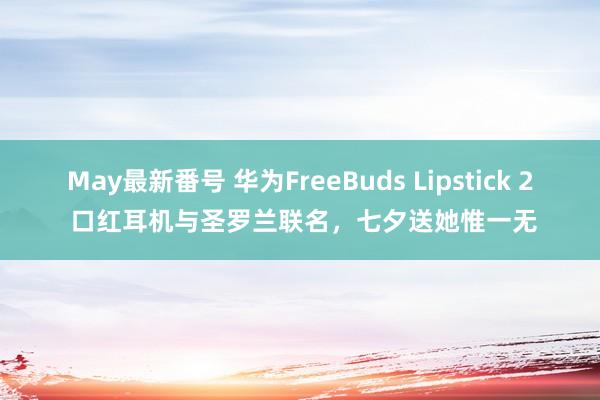 May最新番号 华为FreeBuds Lipstick 2 口红耳机与圣罗兰联名，七夕送她惟一无