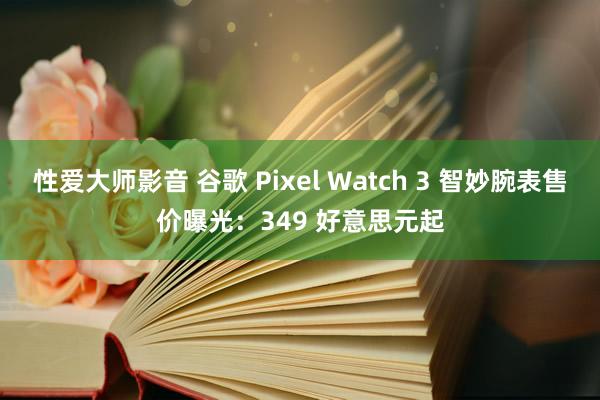 性爱大师影音 谷歌 Pixel Watch 3 智妙腕表售价曝光：349 好意思元起