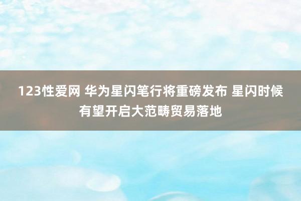 123性爱网 华为星闪笔行将重磅发布 星闪时候有望开启大范畴贸易落地