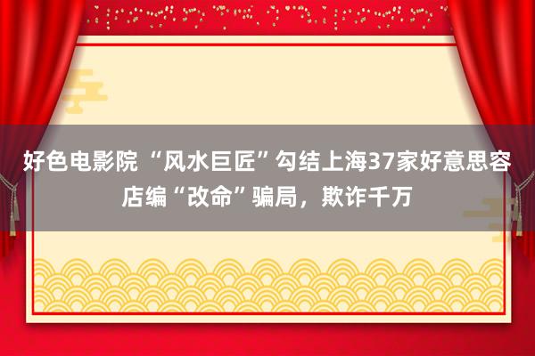 好色电影院 “风水巨匠”勾结上海37家好意思容店编“改命”骗局，欺诈千万