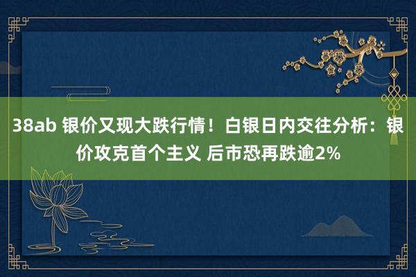 38ab 银价又现大跌行情！白银日内交往分析：银价攻克首个主义 后市恐再跌逾2%