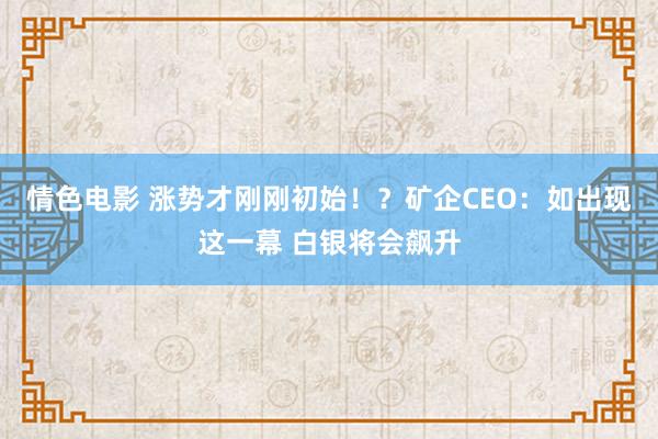 情色电影 涨势才刚刚初始！？矿企CEO：如出现这一幕 白银将会飙升