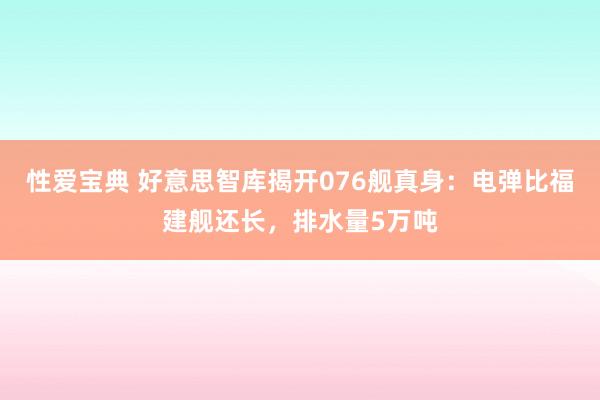 性爱宝典 好意思智库揭开076舰真身：电弹比福建舰还长，排水量5万吨