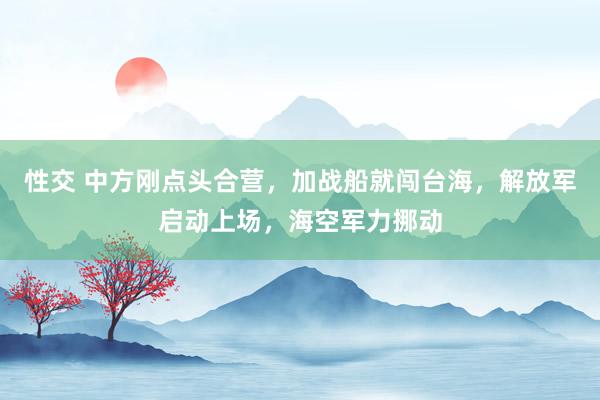 性交 中方刚点头合营，加战船就闯台海，解放军启动上场，海空军力挪动