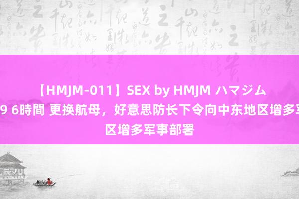 【HMJM-011】SEX by HMJM ハマジムベスト09 6時間 更换航母，好意思防长下令向中东地区增多军事部署