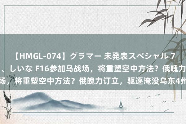 【HMGL-074】グラマー 未発表スペシャル 7 ゆず、MARIA、アメリ、しいな F16参加乌战场，将重塑空中方法？俄魄力订立，驱逐淹没乌东4州