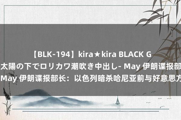 【BLK-194】kira★kira BLACK GAL 黒ギャル青姦露出-灼熱太陽の下でロリカワ潮吹き中出し- May 伊朗谍报部长：以色列暗杀哈尼亚前与好意思方“通气”