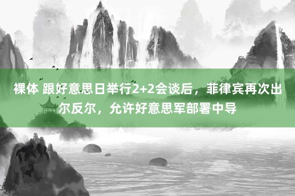 裸体 跟好意思日举行2+2会谈后，菲律宾再次出尔反尔，允许好意思军部署中导