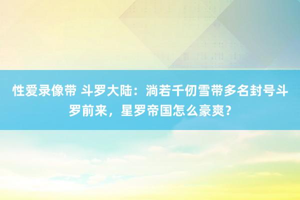 性爱录像带 斗罗大陆：淌若千仞雪带多名封号斗罗前来，星罗帝国怎么豪爽？