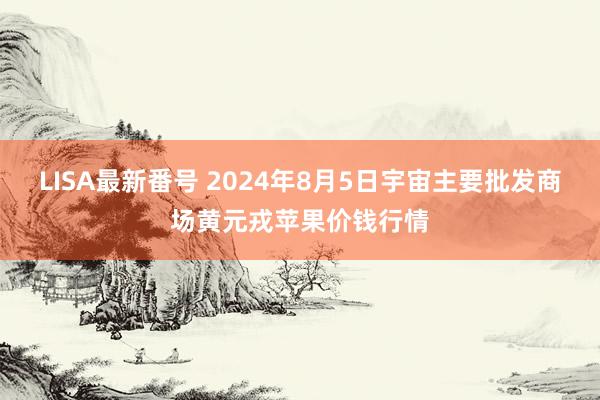 LISA最新番号 2024年8月5日宇宙主要批发商场黄元戎苹果价钱行情