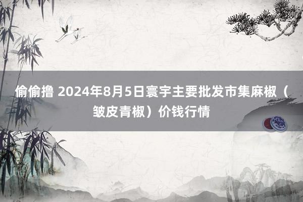 偷偷撸 2024年8月5日寰宇主要批发市集麻椒（皱皮青椒）价钱行情