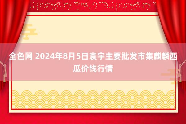 全色网 2024年8月5日寰宇主要批发市集麒麟西瓜价钱行情