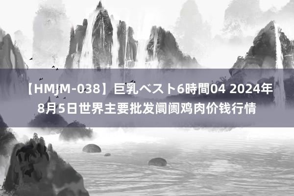 【HMJM-038】巨乳ベスト6時間04 2024年8月5日世界主要批发阛阓鸡肉价钱行情