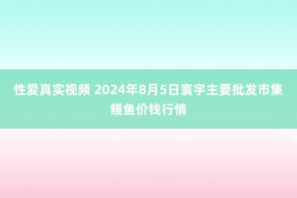 性爱真实视频 2024年8月5日寰宇主要批发市集鳗鱼价钱行情