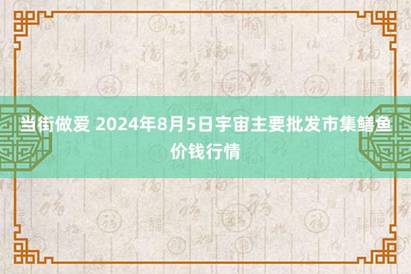 当街做爱 2024年8月5日宇宙主要批发市集鳝鱼价钱行情