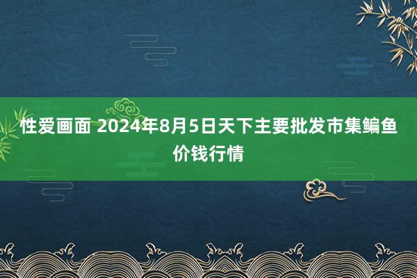 性爱画面 2024年8月5日天下主要批发市集鳊鱼价钱行情