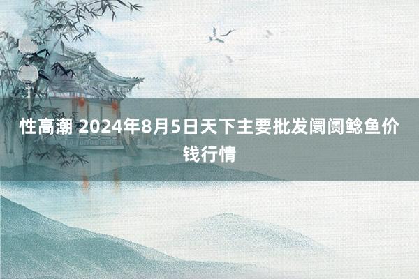 性高潮 2024年8月5日天下主要批发阛阓鲶鱼价钱行情