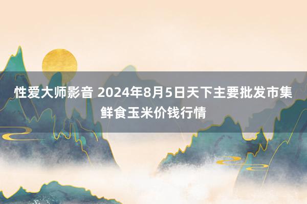 性爱大师影音 2024年8月5日天下主要批发市集鲜食玉米价钱行情