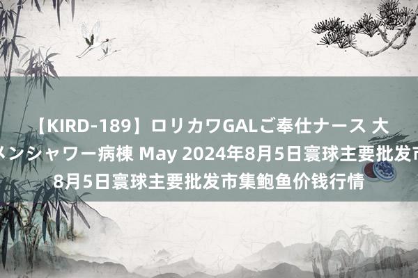 【KIRD-189】ロリカワGALご奉仕ナース 大量ぶっかけザーメンシャワー病棟 May 2024年8月5日寰球主要批发市集鲍鱼价钱行情