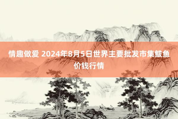 情趣做爱 2024年8月5日世界主要批发市集鲅鱼价钱行情