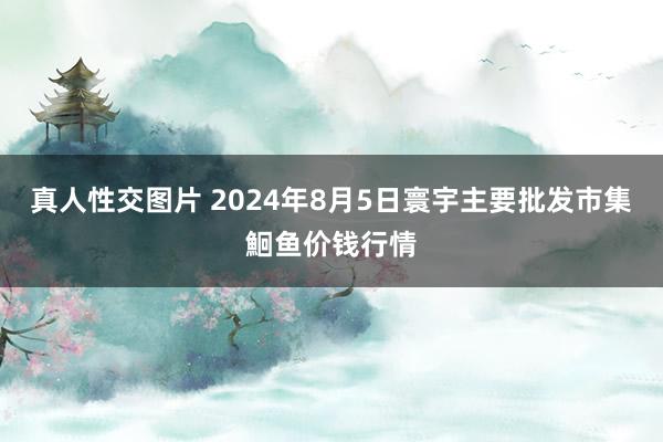 真人性交图片 2024年8月5日寰宇主要批发市集鮰鱼价钱行情