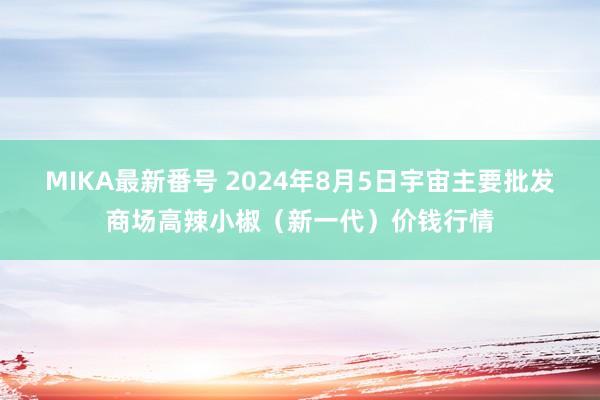 MIKA最新番号 2024年8月5日宇宙主要批发商场高辣小椒（新一代）价钱行情