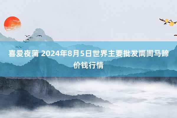 喜爱夜蒲 2024年8月5日世界主要批发阛阓马蹄价钱行情