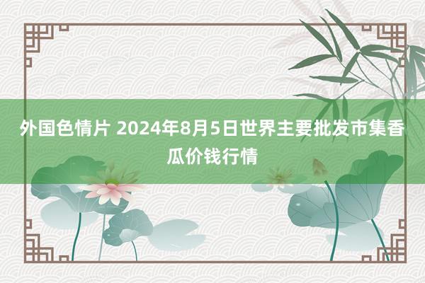 外国色情片 2024年8月5日世界主要批发市集香瓜价钱行情