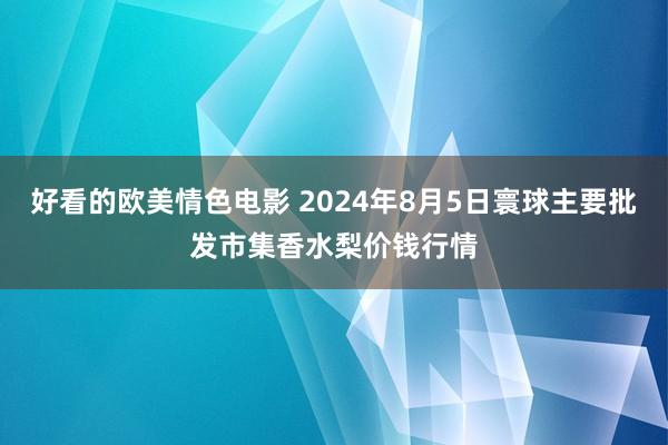 好看的欧美情色电影 2024年8月5日寰球主要批发市集香水梨价钱行情