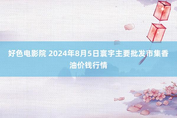 好色电影院 2024年8月5日寰宇主要批发市集香油价钱行情