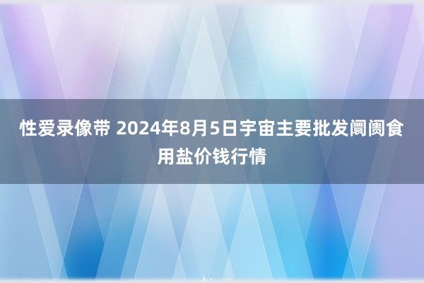 性爱录像带 2024年8月5日宇宙主要批发阛阓食用盐价钱行情