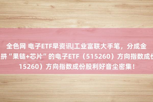 全色网 电子ETF早资讯|工业富联大手笔，分成金额超百亿！一基双拼“果链+芯片”的电子ETF（515260）方向指数成份股利好音尘密集！