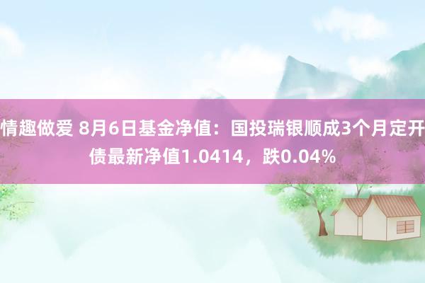 情趣做爱 8月6日基金净值：国投瑞银顺成3个月定开债最新净值1.0414，跌0.04%