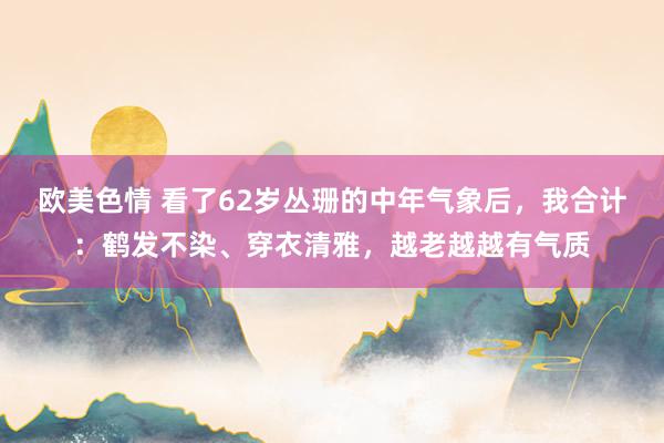 欧美色情 看了62岁丛珊的中年气象后，我合计：鹤发不染、穿衣清雅，越老越越有气质