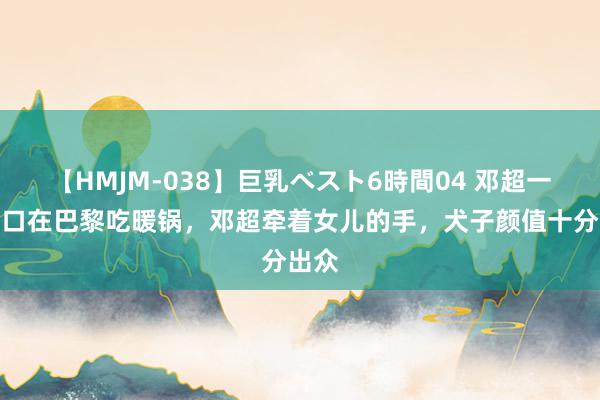 【HMJM-038】巨乳ベスト6時間04 邓超一家四口在巴黎吃暖锅，邓超牵着女儿的手，犬子颜值十分出众