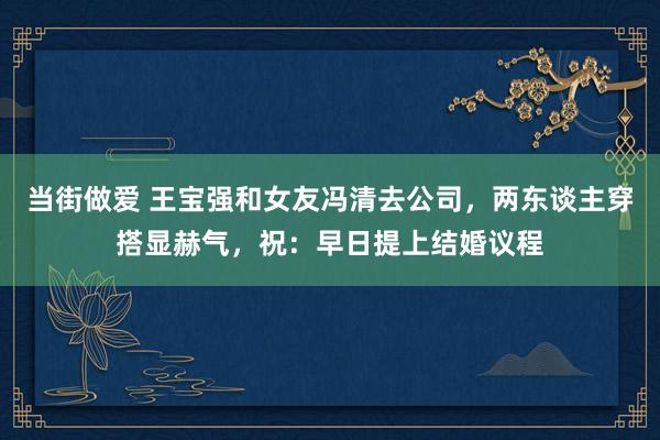 当街做爱 王宝强和女友冯清去公司，两东谈主穿搭显赫气，祝：早日提上结婚议程