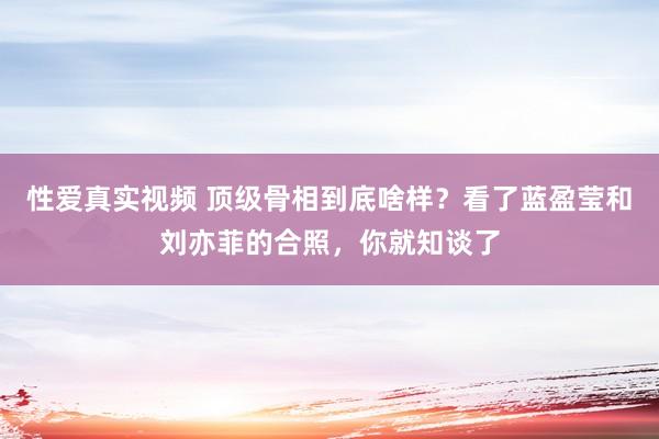 性爱真实视频 顶级骨相到底啥样？看了蓝盈莹和刘亦菲的合照，你就知谈了