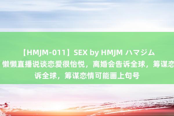 【HMJM-011】SEX by HMJM ハマジムベスト09 6時間 懒懒直播说谈恋爱很怡悦，离婚会告诉全球，筹谋恋情可能画上句号