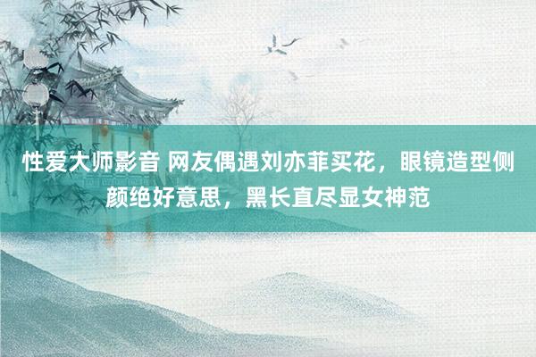 性爱大师影音 网友偶遇刘亦菲买花，眼镜造型侧颜绝好意思，黑长直尽显女神范