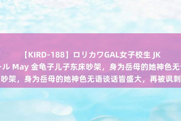 【KIRD-188】ロリカワGAL女子校生 JK連続一撃顔射ハイスクール May 金龟子儿子东床吵架，身为岳母的她神色无语谈话皆盛大，再被讽刺