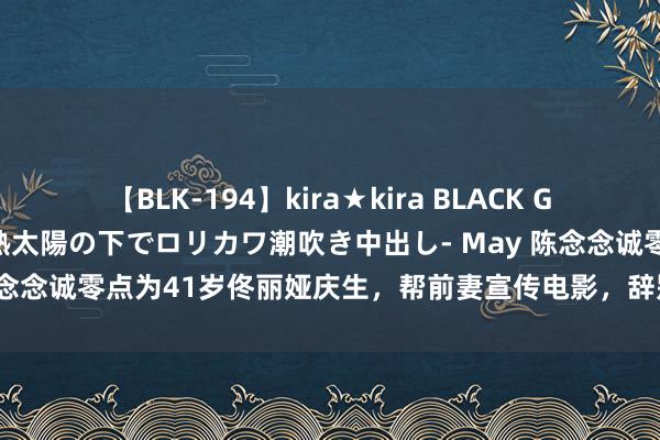 【BLK-194】kira★kira BLACK GAL 黒ギャル青姦露出-灼熱太陽の下でロリカワ潮吹き中出し- May 陈念念诚零点为41岁佟丽娅庆生，帮前妻宣传电影，辞别3年依然一又友