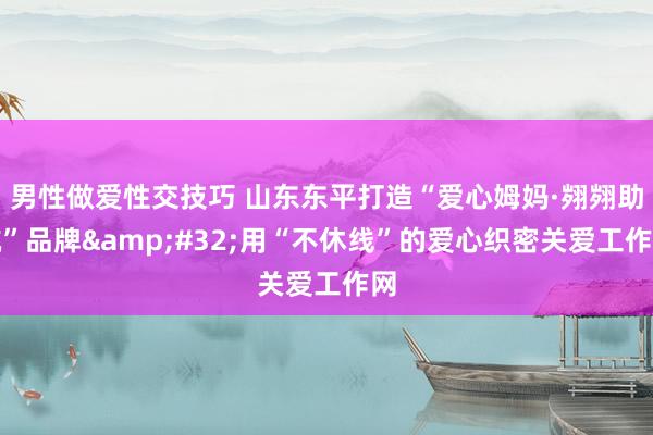 男性做爱性交技巧 山东东平打造“爱心姆妈·翙翙助航”品牌&#32;用“不休线”的爱心织密关爱工作网