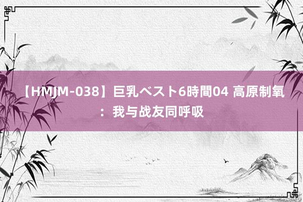 【HMJM-038】巨乳ベスト6時間04 高原制氧：我与战友同呼吸