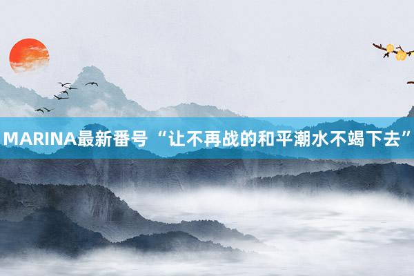 MARINA最新番号 “让不再战的和平潮水不竭下去”