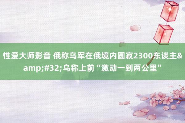 性爱大师影音 俄称乌军在俄境内圆寂2300东谈主&#32;乌称上前“激动一到两公里”