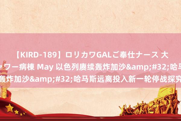 【KIRD-189】ロリカワGALご奉仕ナース 大量ぶっかけザーメンシャワー病棟 May 以色列赓续轰炸加沙&#32;哈马斯远离投入新一轮停战探究