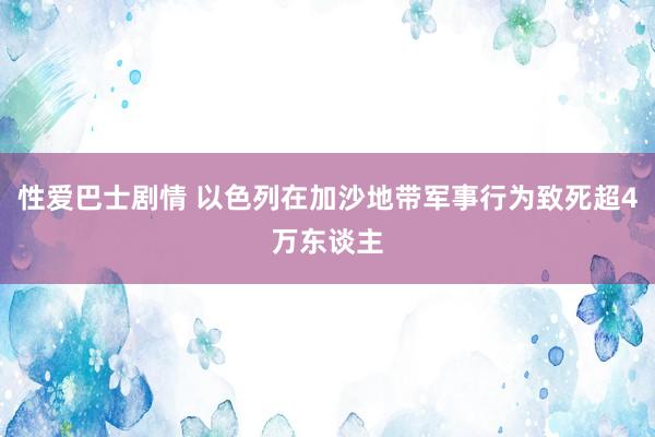 性爱巴士剧情 以色列在加沙地带军事行为致死超4万东谈主