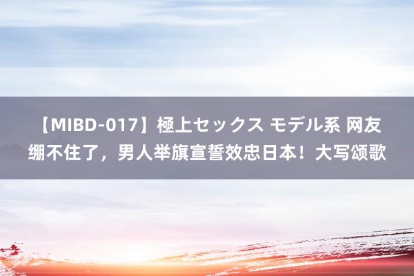 【MIBD-017】極上セックス モデル系 网友绷不住了，男人举旗宣誓效忠日本！大写颂歌