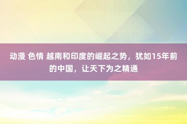 动漫 色情 越南和印度的崛起之势，犹如15年前的中国，让天下为之精通